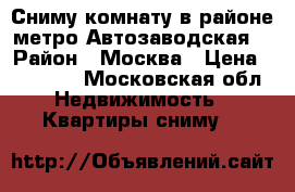 Сниму комнату в районе метро Автозаводская  › Район ­ Москва › Цена ­ 15 000 - Московская обл. Недвижимость » Квартиры сниму   